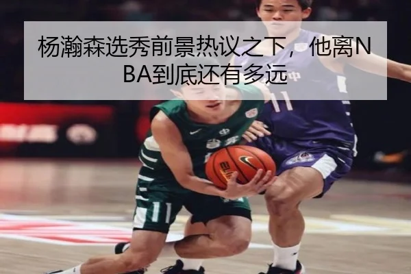 杨瀚森选秀前景热议之下，他离NBA到底还有多远